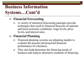 Business Information
Systems…Cont’d
 Financial Forecasting
 A variety of statistical forecasting packages provide
techniques that result in financial forecasts of national
and local economic conditions, wage levels, price
levels, and interest rates.
 Financial Planning
 Financial planning systems use planning models to
evaluate the present and projected financial
performance of a business.
 They also help determine the financing needs of
business and analyze alternative methods of financing.
 