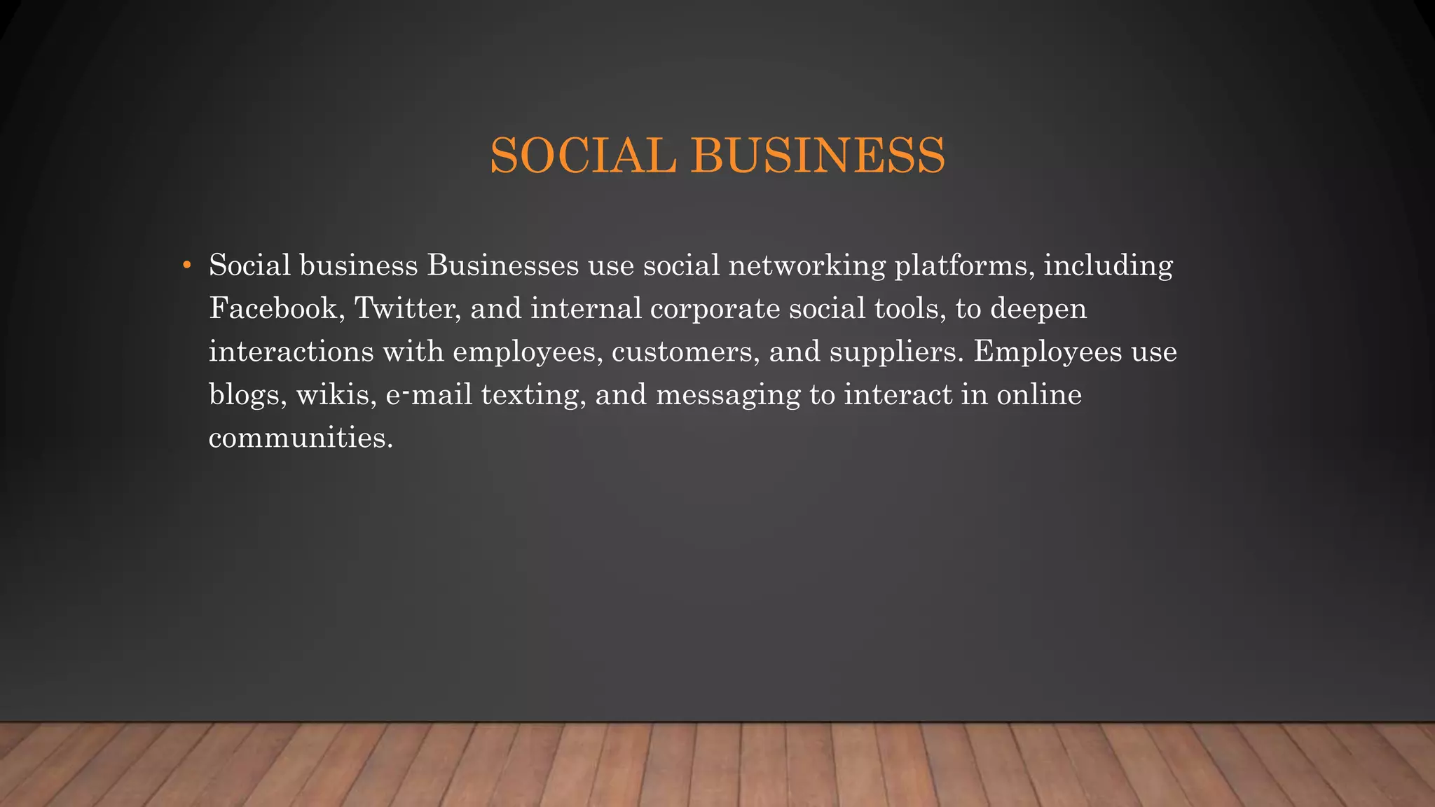 SOCIAL BUSINESS
• Social business Businesses use social networking platforms, including
Facebook, Twitter, and internal corporate social tools, to deepen
interactions with employees, customers, and suppliers. Employees use
blogs, wikis, e-mail texting, and messaging to interact in online
communities.
 
