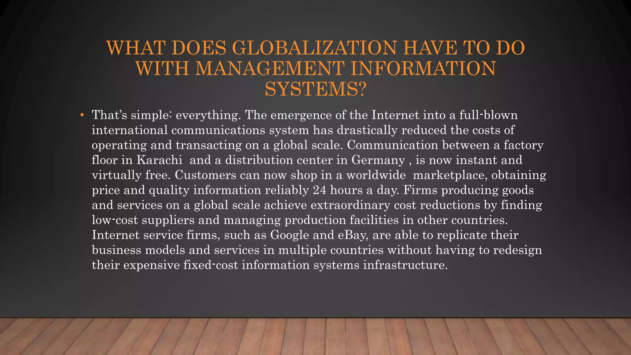 WHAT DOES GLOBALIZATION HAVE TO DO
WITH MANAGEMENT INFORMATION
SYSTEMS?
• That’s simple: everything. The emergence of the Internet into a full-blown
international communications system has drastically reduced the costs of
operating and transacting on a global scale. Communication between a factory
floor in Karachi and a distribution center in Germany , is now instant and
virtually free. Customers can now shop in a worldwide marketplace, obtaining
price and quality information reliably 24 hours a day. Firms producing goods
and services on a global scale achieve extraordinary cost reductions by finding
low-cost suppliers and managing production facilities in other countries.
Internet service firms, such as Google and eBay, are able to replicate their
business models and services in multiple countries without having to redesign
their expensive fixed-cost information systems infrastructure.
 