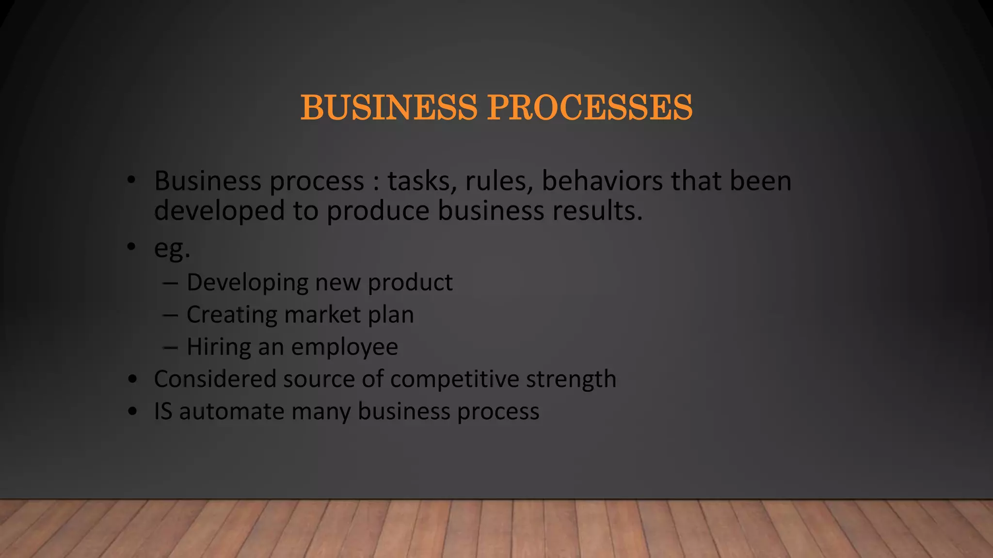 BUSINESS PROCESSES
• Business process : tasks, rules, behaviors that been
developed to produce business results.
• eg.
– Developing new product
– Creating market plan
– Hiring an employee
• Considered source of competitive strength
• IS automate many business process
 