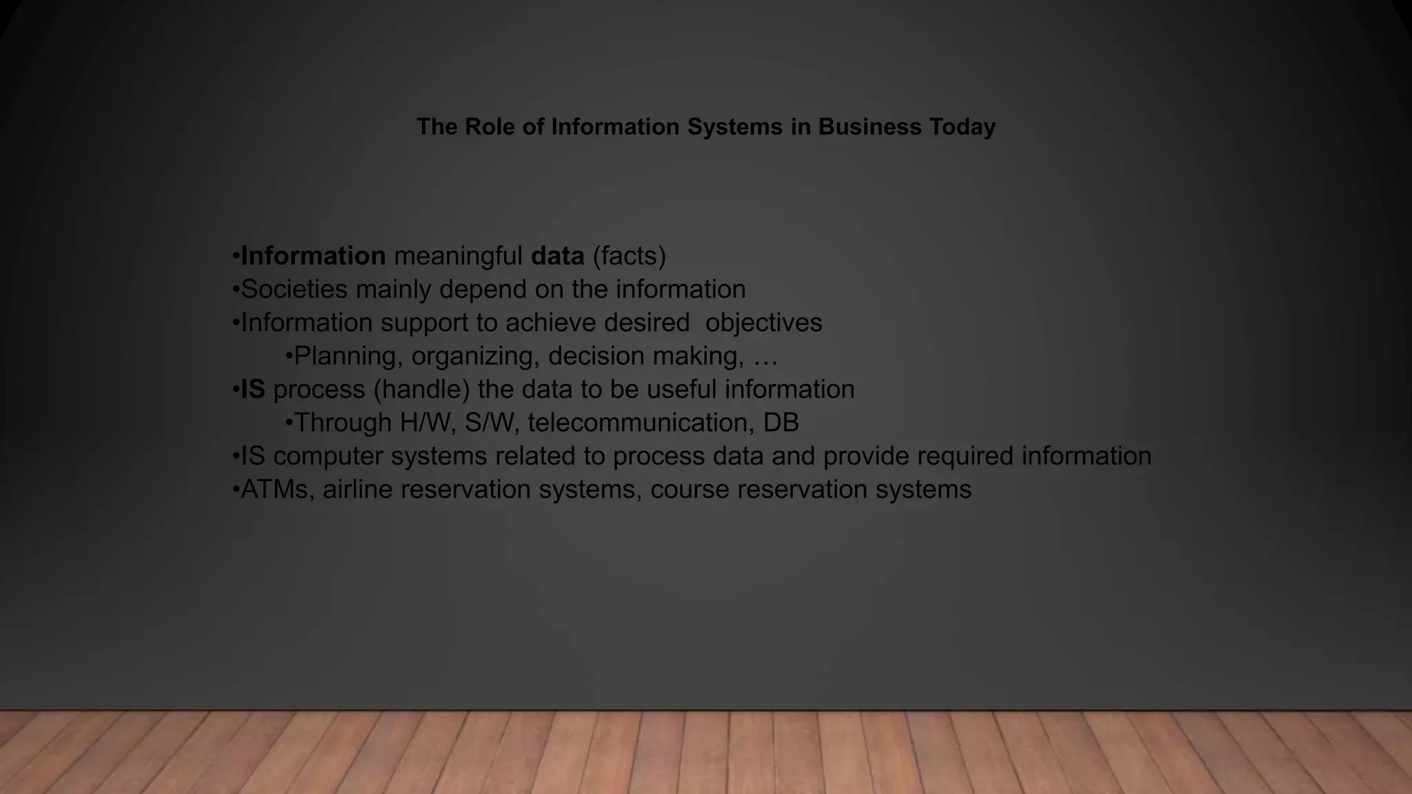 The Role of Information Systems in Business Today
•Information meaningful data (facts)
•Societies mainly depend on the information
•Information support to achieve desired objectives
•Planning, organizing, decision making, …
•IS process (handle) the data to be useful information
•Through H/W, S/W, telecommunication, DB
•IS computer systems related to process data and provide required information
•ATMs, airline reservation systems, course reservation systems
 