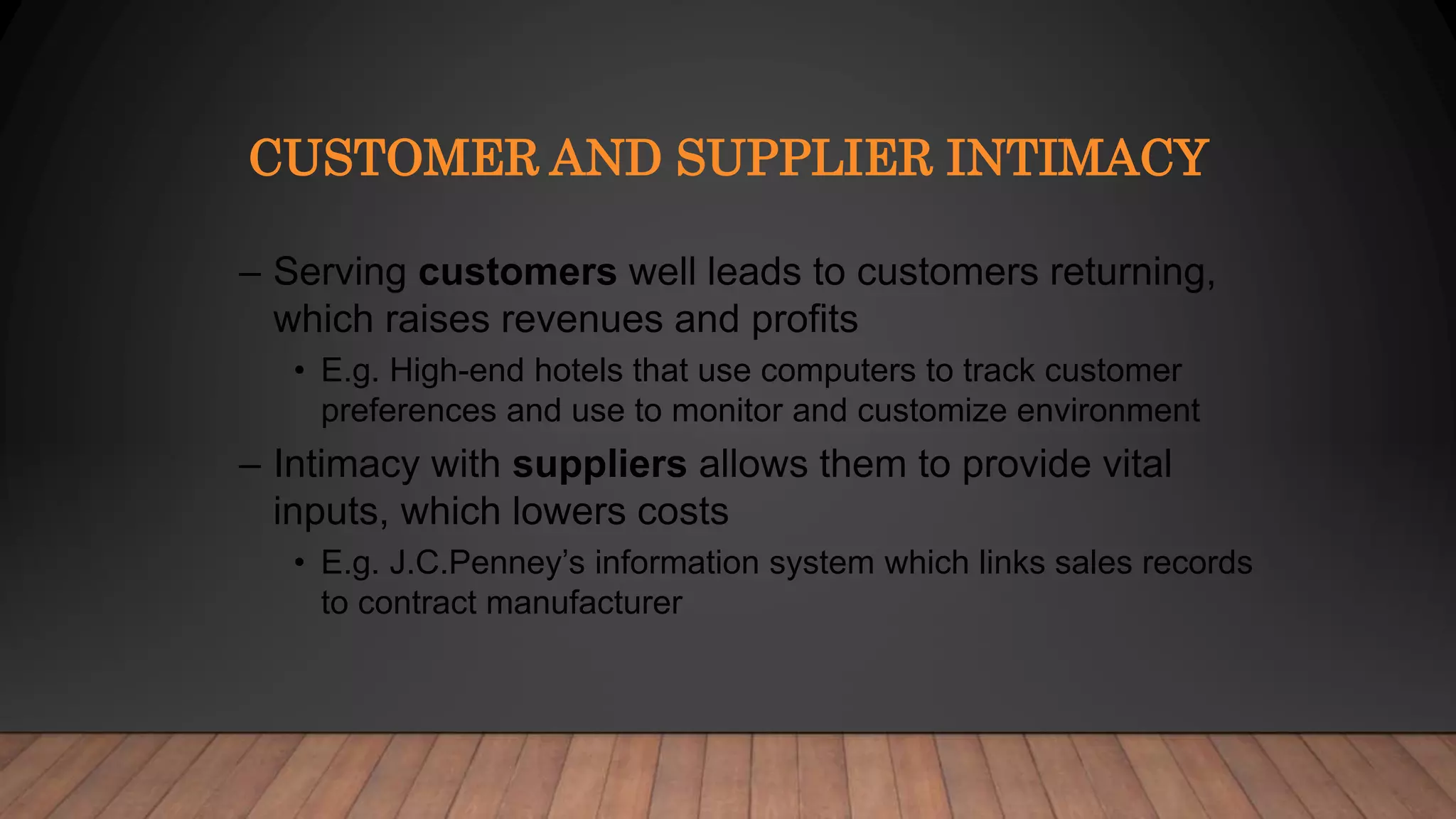 CUSTOMER AND SUPPLIER INTIMACY
– Serving customers well leads to customers returning,
which raises revenues and profits
• E.g. High-end hotels that use computers to track customer
preferences and use to monitor and customize environment
– Intimacy with suppliers allows them to provide vital
inputs, which lowers costs
• E.g. J.C.Penney’s information system which links sales records
to contract manufacturer
 