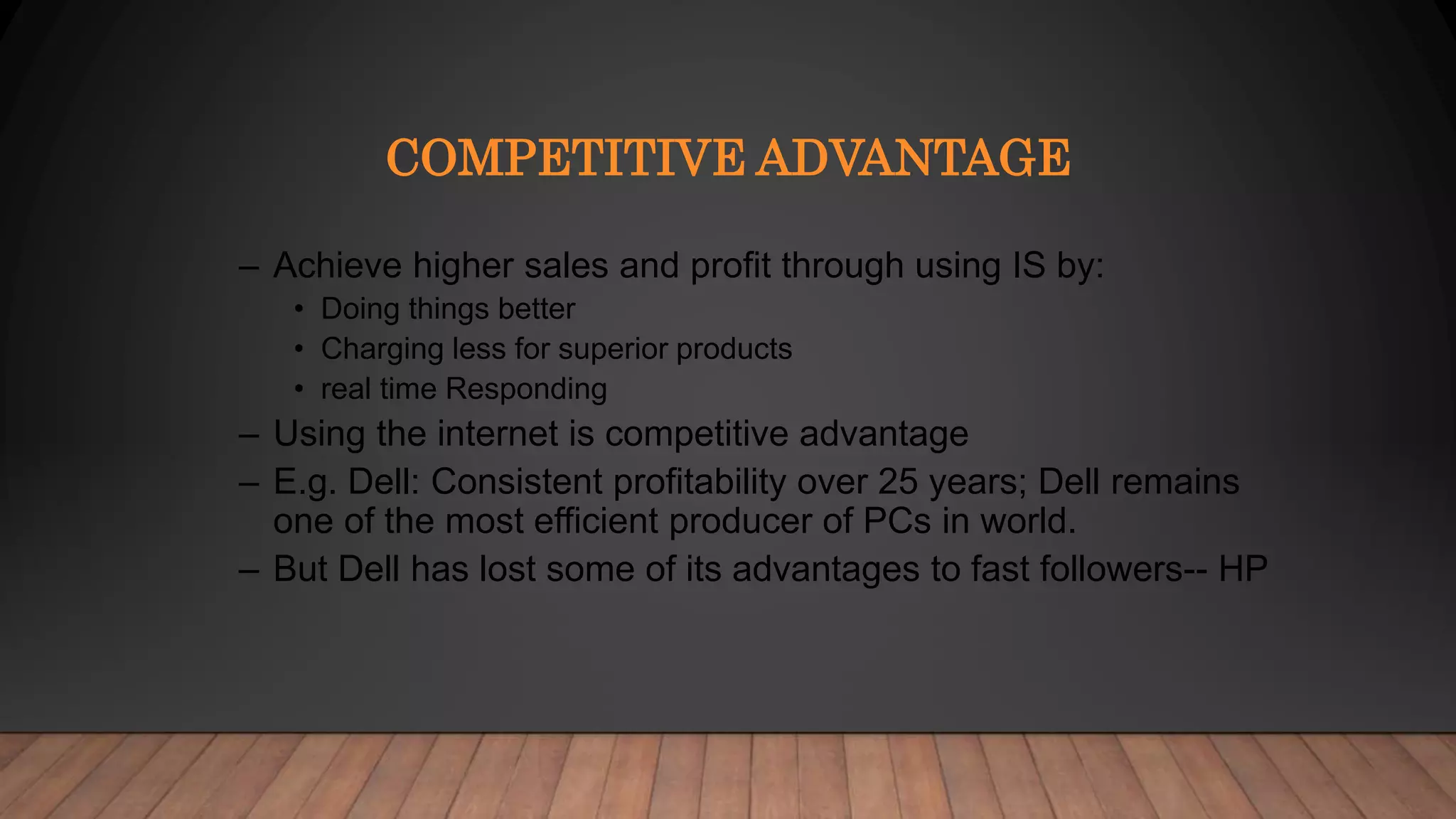 COMPETITIVE ADVANTAGE
– Achieve higher sales and profit through using IS by:
• Doing things better
• Charging less for superior products
• real time Responding
– Using the internet is competitive advantage
– E.g. Dell: Consistent profitability over 25 years; Dell remains
one of the most efficient producer of PCs in world.
– But Dell has lost some of its advantages to fast followers-- HP
 