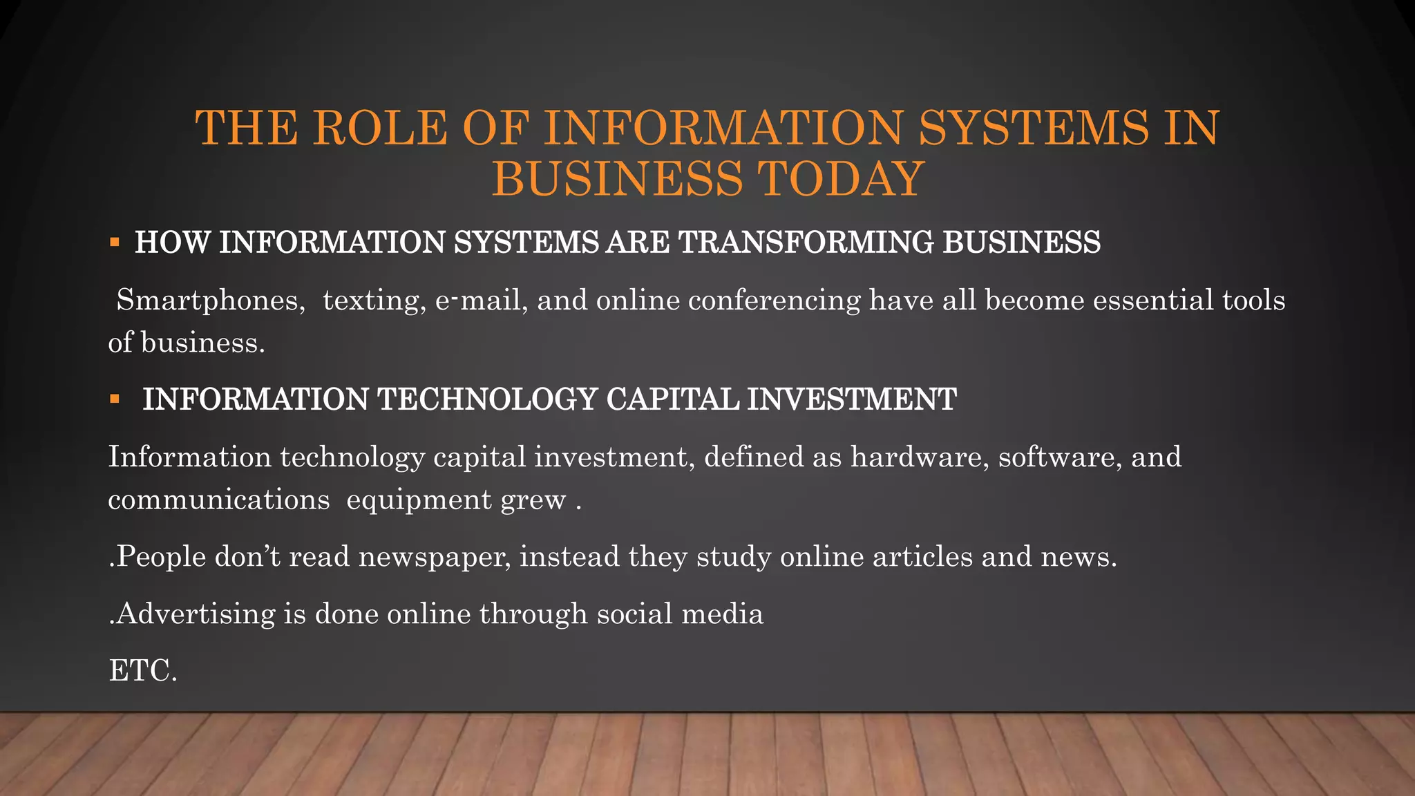 THE ROLE OF INFORMATION SYSTEMS IN
BUSINESS TODAY
 HOW INFORMATION SYSTEMS ARE TRANSFORMING BUSINESS
Smartphones, texting, e-mail, and online conferencing have all become essential tools
of business.
 INFORMATION TECHNOLOGY CAPITAL INVESTMENT
Information technology capital investment, defined as hardware, software, and
communications equipment grew .
.People don’t read newspaper, instead they study online articles and news.
.Advertising is done online through social media
ETC.
 