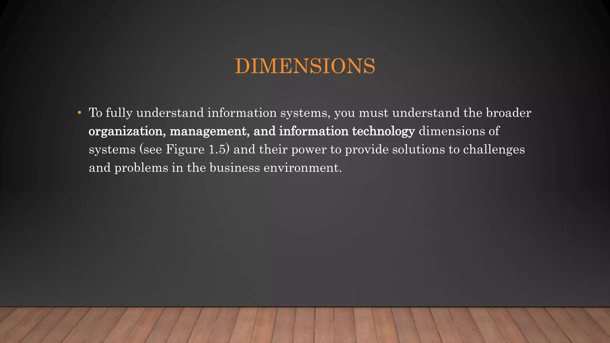 DIMENSIONS
• To fully understand information systems, you must understand the broader
organization, management, and information technology dimensions of
systems (see Figure 1.5) and their power to provide solutions to challenges
and problems in the business environment.
 