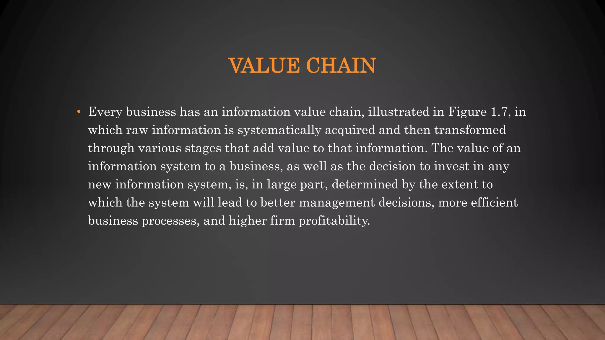 VALUE CHAIN
• Every business has an information value chain, illustrated in Figure 1.7, in
which raw information is systematically acquired and then transformed
through various stages that add value to that information. The value of an
information system to a business, as well as the decision to invest in any
new information system, is, in large part, determined by the extent to
which the system will lead to better management decisions, more efficient
business processes, and higher firm profitability.
 