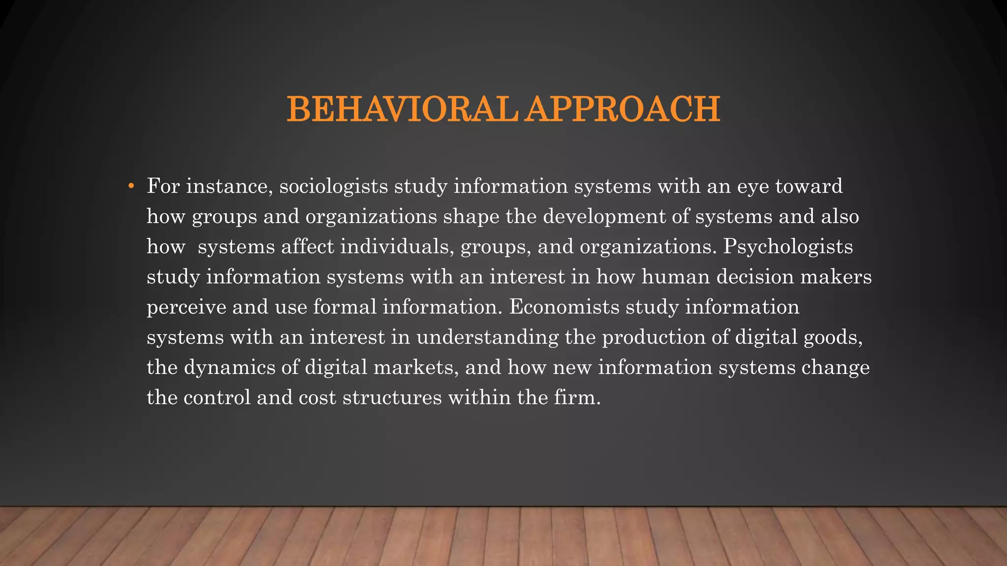BEHAVIORAL APPROACH
• For instance, sociologists study information systems with an eye toward
how groups and organizations shape the development of systems and also
how systems affect individuals, groups, and organizations. Psychologists
study information systems with an interest in how human decision makers
perceive and use formal information. Economists study information
systems with an interest in understanding the production of digital goods,
the dynamics of digital markets, and how new information systems change
the control and cost structures within the firm.
 