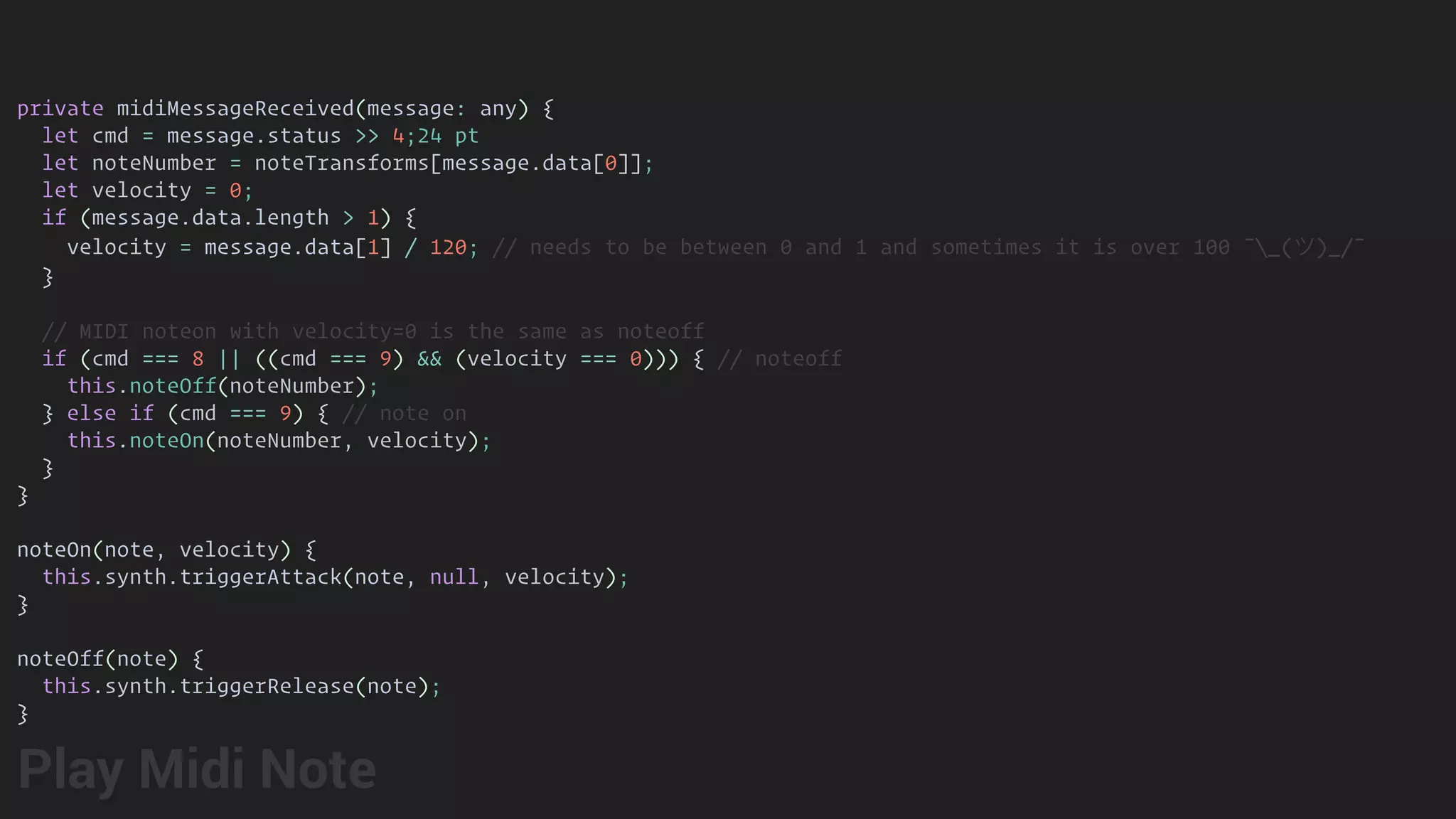 private midiMessageReceived(message: any) {
let cmd = message.status >> 4;24 pt
let noteNumber = noteTransforms[message.data[0]];
let velocity = 0;
if (message.data.length > 1) {
velocity = message.data[1] / 120; // needs to be between 0 and 1 and sometimes it is over 100 ¯_(ツ)_/¯
}
// MIDI noteon with velocity=0 is the same as noteoff
if (cmd === 8 || ((cmd === 9) && (velocity === 0))) { // noteoff
this.noteOff(noteNumber);
} else if (cmd === 9) { // note on
this.noteOn(noteNumber, velocity);
}
}
noteOn(note, velocity) {
this.synth.triggerAttack(note, null, velocity);
}
noteOff(note) {
this.synth.triggerRelease(note);
}
Play Midi Note
 