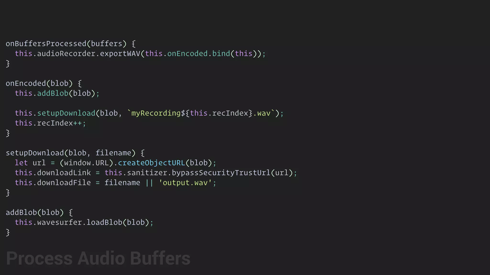 onBuffersProcessed(buffers) {
this.audioRecorder.exportWAV(this.onEncoded.bind(this));
}
onEncoded(blob) {
this.addBlob(blob);
this.setupDownload(blob, `myRecording${this.recIndex}.wav`);
this.recIndex++;
}
setupDownload(blob, filename) {
let url = (window.URL).createObjectURL(blob);
this.downloadLink = this.sanitizer.bypassSecurityTrustUrl(url);
this.downloadFile = filename || 'output.wav';
}
addBlob(blob) {
this.wavesurfer.loadBlob(blob);
}
Process Audio Buffers
 