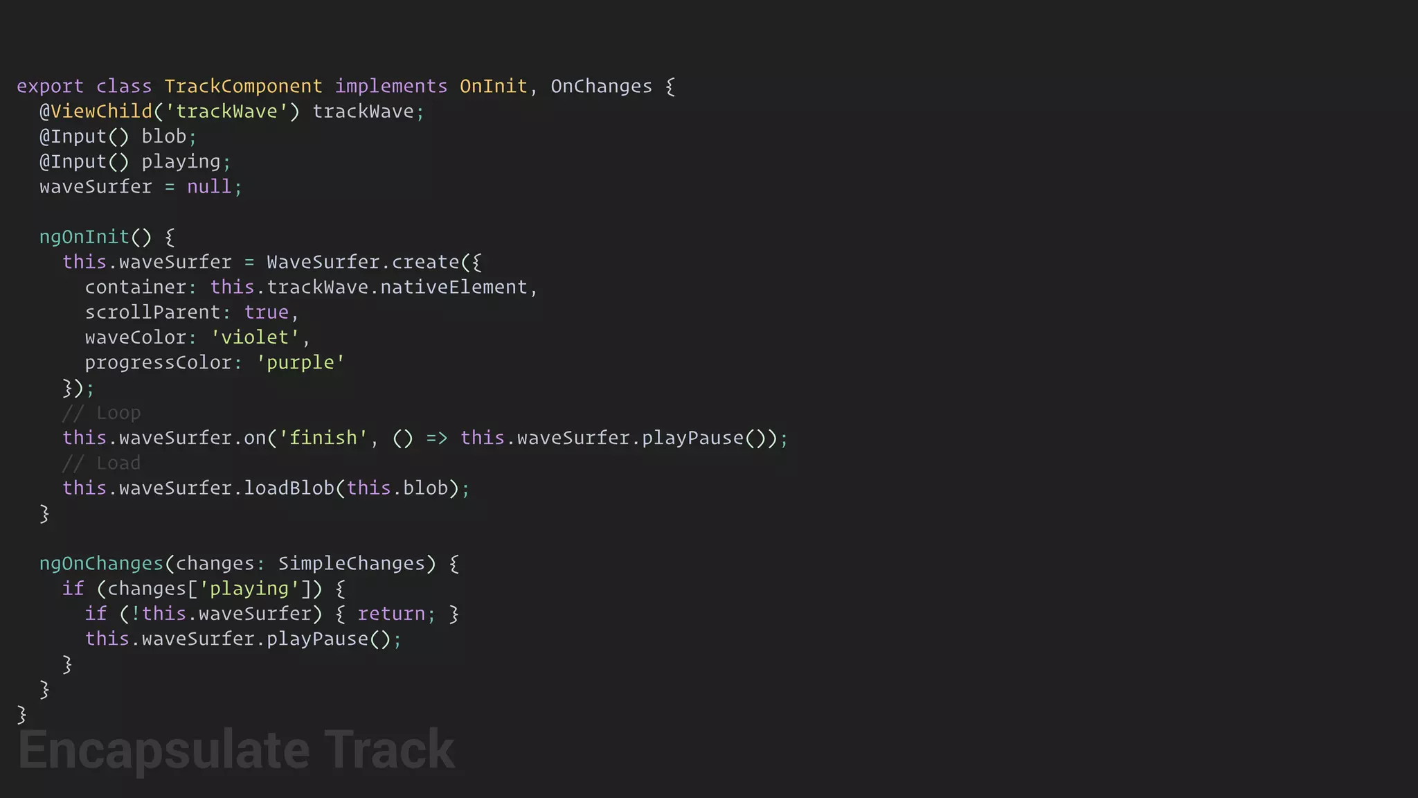 export class TrackComponent implements OnInit, OnChanges {
@ViewChild('trackWave') trackWave;
@Input() blob;
@Input() playing;
waveSurfer = null;
ngOnInit() {
this.waveSurfer = WaveSurfer.create({
container: this.trackWave.nativeElement,
scrollParent: true,
waveColor: 'violet',
progressColor: 'purple'
});
// Loop
this.waveSurfer.on('finish', () => this.waveSurfer.playPause());
// Load
this.waveSurfer.loadBlob(this.blob);
}
ngOnChanges(changes: SimpleChanges) {
if (changes['playing']) {
if (!this.waveSurfer) { return; }
this.waveSurfer.playPause();
}
}
}
Encapsulate Track
 