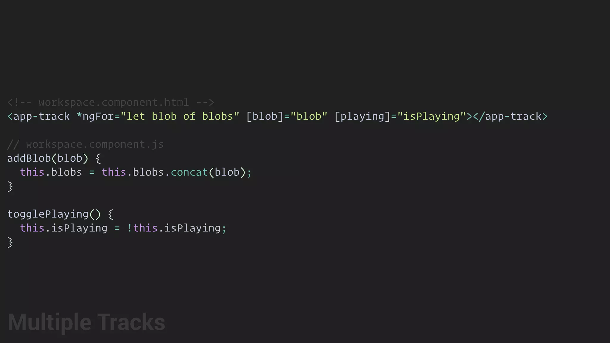 <!-- workspace.component.html -->
<app-track *ngFor="let blob of blobs" [blob]="blob" [playing]="isPlaying"></app-track>
// workspace.component.js
addBlob(blob) {
this.blobs = this.blobs.concat(blob);
}
togglePlaying() {
this.isPlaying = !this.isPlaying;
}
Multiple Tracks
 