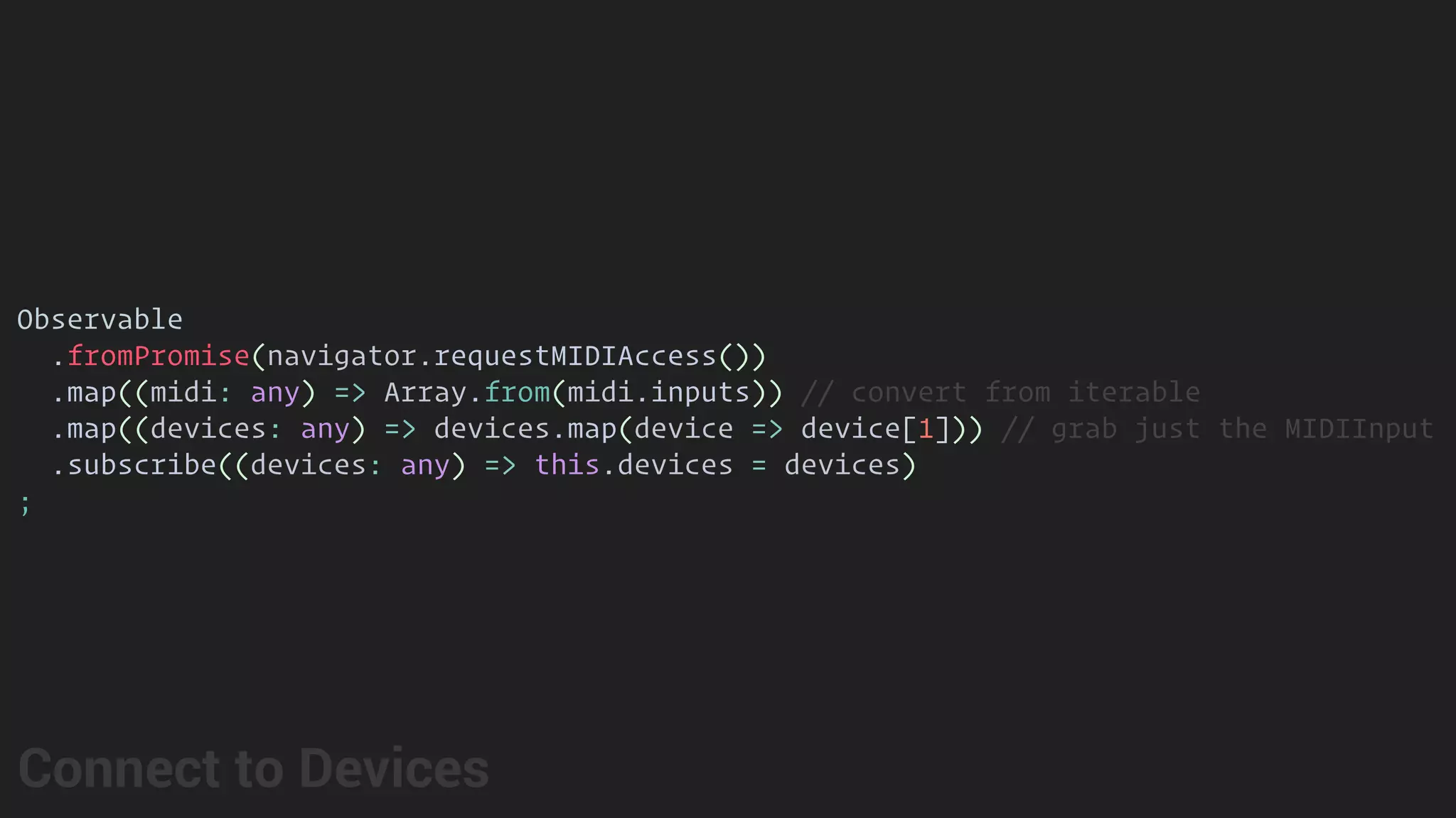 Observable
.fromPromise(navigator.requestMIDIAccess())
.map((midi: any) => Array.from(midi.inputs)) // convert from iterable
.map((devices: any) => devices.map(device => device[1])) // grab just the MIDIInput
.subscribe((devices: any) => this.devices = devices)
;
Connect to Devices
 