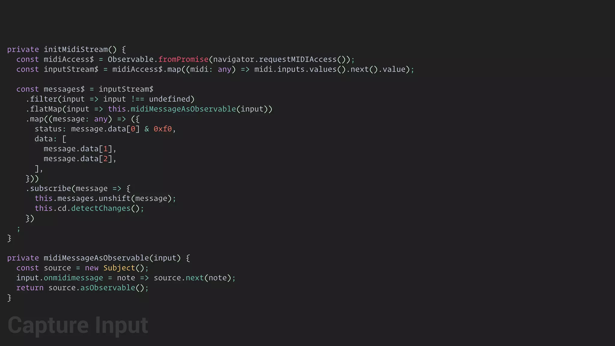 private initMidiStream() {
const midiAccess$ = Observable.fromPromise(navigator.requestMIDIAccess());
const inputStream$ = midiAccess$.map((midi: any) => midi.inputs.values().next().value);
const messages$ = inputStream$
.filter(input => input !== undefined)
.flatMap(input => this.midiMessageAsObservable(input))
.map((message: any) => ({
status: message.data[0] & 0xf0,
data: [
message.data[1],
message.data[2],
],
}))
.subscribe(message => {
this.messages.unshift(message);
this.cd.detectChanges();
})
;
}
private midiMessageAsObservable(input) {
const source = new Subject();
input.onmidimessage = note => source.next(note);
return source.asObservable();
}
Capture Input
 