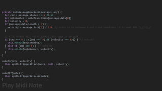 private midiMessageReceived(message: any) {
let cmd = message.status >> 4;24 pt
let noteNumber = noteTransforms[message.data[0]];
let velocity = 0;
if (message.data.length > 1) {
velocity = message.data[1] / 120; // needs to be between 0 and 1 and sometimes it is over 100 ¯_(ツ)_/¯
}
// MIDI noteon with velocity=0 is the same as noteoff
if (cmd === 8 || ((cmd === 9) && (velocity === 0))) { // noteoff
this.noteOff(noteNumber);
} else if (cmd === 9) { // note on
this.noteOn(noteNumber, velocity);
}
}
noteOn(note, velocity) {
this.synth.triggerAttack(note, null, velocity);
}
noteOff(note) {
this.synth.triggerRelease(note);
}
Play Midi Note
 