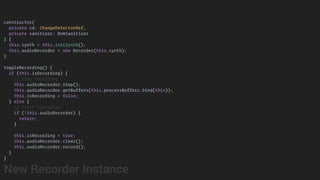 constructor(
private cd: ChangeDetectorRef,
private sanitizer: DomSanitizer
) {
this.synth = this.initSynth();
this.audioRecorder = new Recorder(this.synth);
}
toggleRecording() {
if (this.isRecording) {
// stop recording
this.audioRecorder.stop();
this.audioRecorder.getBuffers(this.processBuffers.bind(this));
this.isRecording = false;
} else {
// start recording
if (!this.audioRecorder) {
return;
}
this.isRecording = true;
this.audioRecorder.clear();
this.audioRecorder.record();
}
}
New Recorder Instance
 