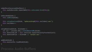 onBuffersProcessed(buffers) {
this.audioRecorder.exportWAV(this.onEncoded.bind(this));
}
onEncoded(blob) {
this.addBlob(blob);
this.setupDownload(blob, `myRecording${this.recIndex}.wav`);
this.recIndex++;
}
setupDownload(blob, filename) {
let url = (window.URL).createObjectURL(blob);
this.downloadLink = this.sanitizer.bypassSecurityTrustUrl(url);
this.downloadFile = filename || 'output.wav';
}
addBlob(blob) {
this.wavesurfer.loadBlob(blob);
}
Process Audio Buffers
 
