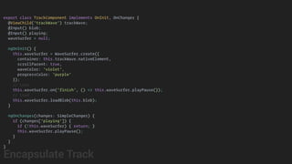 export class TrackComponent implements OnInit, OnChanges {
@ViewChild('trackWave') trackWave;
@Input() blob;
@Input() playing;
waveSurfer = null;
ngOnInit() {
this.waveSurfer = WaveSurfer.create({
container: this.trackWave.nativeElement,
scrollParent: true,
waveColor: 'violet',
progressColor: 'purple'
});
// Loop
this.waveSurfer.on('finish', () => this.waveSurfer.playPause());
// Load
this.waveSurfer.loadBlob(this.blob);
}
ngOnChanges(changes: SimpleChanges) {
if (changes['playing']) {
if (!this.waveSurfer) { return; }
this.waveSurfer.playPause();
}
}
}
Encapsulate Track
 