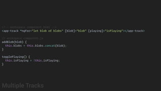 <!-- workspace.component.html -->
<app-track *ngFor="let blob of blobs" [blob]="blob" [playing]="isPlaying"></app-track>
// workspace.component.js
addBlob(blob) {
this.blobs = this.blobs.concat(blob);
}
togglePlaying() {
this.isPlaying = !this.isPlaying;
}
Multiple Tracks
 