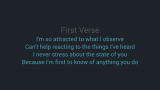 First Verse
I'm so attracted to what I observe
Can't help reacting to the things I've heard
I never stress about the state of you
Because I'm first to know of anything you do
 
