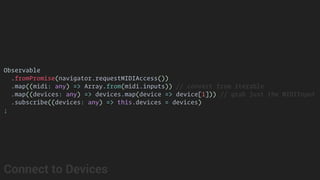 Observable
.fromPromise(navigator.requestMIDIAccess())
.map((midi: any) => Array.from(midi.inputs)) // convert from iterable
.map((devices: any) => devices.map(device => device[1])) // grab just the MIDIInput
.subscribe((devices: any) => this.devices = devices)
;
Connect to Devices
 