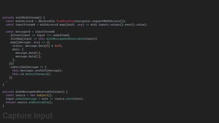 private initMidiStream() {
const midiAccess$ = Observable.fromPromise(navigator.requestMIDIAccess());
const inputStream$ = midiAccess$.map((midi: any) => midi.inputs.values().next().value);
const messages$ = inputStream$
.filter(input => input !== undefined)
.flatMap(input => this.midiMessageAsObservable(input))
.map((message: any) => ({
status: message.data[0] & 0xf0,
data: [
message.data[1],
message.data[2],
],
}))
.subscribe(message => {
this.messages.unshift(message);
this.cd.detectChanges();
})
;
}
private midiMessageAsObservable(input) {
const source = new Subject();
input.onmidimessage = note => source.next(note);
return source.asObservable();
}
Capture Input
 