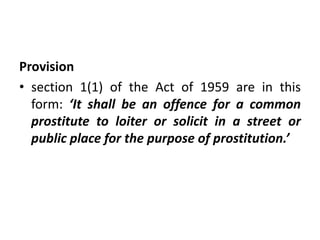 Provision
• section 1(1) of the Act of 1959 are in this
form: ‘It shall be an offence for a common
prostitute to loiter or solicit in a street or
public place for the purpose of prostitution.’
 