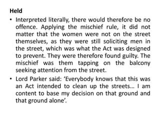Held
• Interpreted literally, there would therefore be no
offence. Applying the mischief rule, it did not
matter that the women were not on the street
themselves, as they were still soliciting men in
the street, which was what the Act was designed
to prevent. They were therefore found guilty. The
mischief was them tapping on the balcony
seeking attention from the street.
• Lord Parker said: ‘Everybody knows that this was
an Act intended to clean up the streets… I am
content to base my decision on that ground and
that ground alone’.
 