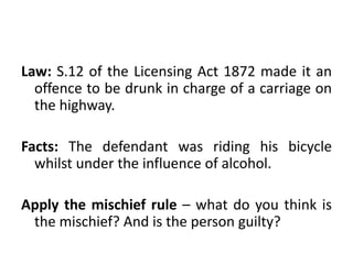 Law: S.12 of the Licensing Act 1872 made it an
offence to be drunk in charge of a carriage on
the highway.
Facts: The defendant was riding his bicycle
whilst under the influence of alcohol.
Apply the mischief rule – what do you think is
the mischief? And is the person guilty?
 