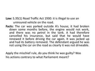 Law: S.35(1) Road Traffic Act 1930: it is illegal to use an
uninsured vehicle on the road.
Facts: The car was parked outside A’s house; it had broken
down some months before, the engine would not work,
and there was no petrol in the tank. A had therefore
cancelled his insurance, but said that he would have
renewed it before driving the car again. It was jacked up
and had its battery removed. The defendant argued he was
not using the car on the road as clearly it was not driveable.
Apply the mischief rule, do you think he was guilty? Was
his actions contrary to what Parliament meant?
 