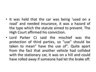 • It was held that the car was being ‘used on a
road’ and needed insurance, it was a hazard of
the type which the statute aimed to prevent. The
High Court affirmed his conviction.
• Lord Parker CJ said the mischief was the
protection of third parties, so "use" should be
taken to mean“ have the use of". Quite apart
from the fact that another vehicle had collided
with the stationary car, it was on a hill and could
have rolled away if someone had let the brake off.
 
