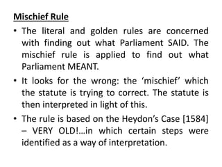 Mischief Rule
• The literal and golden rules are concerned
with finding out what Parliament SAID. The
mischief rule is applied to find out what
Parliament MEANT.
• It looks for the wrong: the ‘mischief’ which
the statute is trying to correct. The statute is
then interpreted in light of this.
• The rule is based on the Heydon’s Case [1584]
– VERY OLD!…in which certain steps were
identified as a way of interpretation.
 