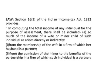 LAW: Section 16(3) of the Indian Income-tax Act, 1922
provides:
" In computing the total income of any individual for the
purpose of assessment, there shall be included- (a) so
much of the income of a wife or minor child of such
individual as arises directly or indirectly:
(i)from the membership of the wife in a firm of which her
husband is a partner;
(ii)from the admission of the minor to the benefits of the
partnership in a firm of which such individual is a partner;
 