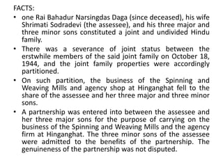 FACTS:
• one Rai Bahadur Narsingdas Daga (since deceased), his wife
Shrimati Sodradevi (the assessee), and his three major and
three minor sons constituted a joint and undivided Hindu
family.
• There was a severance of joint status between the
erstwhile members of the said joint family on October 18,
1944, and the joint family properties were accordingly
partitioned.
• On such partition, the business of the Spinning and
Weaving Mills and agency shop at Hinganghat fell to the
share of the assessee and her three major and three minor
sons.
• A partnership was entered into between the assessee and
her three major sons for the purpose of carrying on the
business of the Spinning and Weaving Mills and the agency
firm at Hinganghat. The three minor sons of the assessee
were admitted to the benefits of the partnership. The
genuineness of the partnership was not disputed.
 