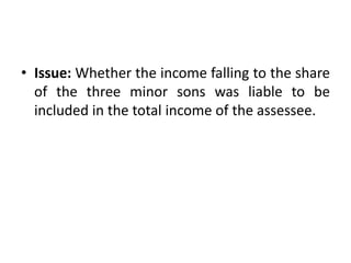 • Issue: Whether the income falling to the share
of the three minor sons was liable to be
included in the total income of the assessee.
 