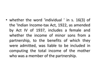 • whether the word 'individual ' in s. 16(3) of
the 'Indian Income-tax Act, 1922, as amended
by Act IV of 1937, includes a female and
whether the income of minor sons from a
partnership, to the benefits of which they
were admitted, was liable to be included in
computing the total income of the mother
who was a member of the partnership.
 