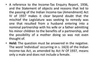 • A reference to the Income-Tax Enquiry Report, 1936,
and the Statement of objects and reasons that led to
the passing of the Indian Income-tax (Amendment) Act
IV of 1937 makes it clear beyond doubt that the
mischief the Legislature was seeking to remedy was
one that resulted from a husband entering into a
nominal partnership with his wife or a father admitting
his minor children to the benefits of a partnership, and
the possibility of a mother doing so was not even
thought of.
• Held: The question must be answered in the negative.
The word 'individual' occurring in s. 16(3) of the Indian
Income-tax Act, as amended by Act IV Of 1937, means
only a male and does not include a female.
 