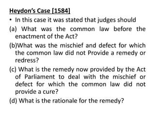 Heydon’s Case [1584]
• In this case it was stated that judges should
(a) What was the common law before the
enactment of the Act?
(b)What was the mischief and defect for which
the common law did not Provide a remedy or
redress?
(c) What is the remedy now provided by the Act
of Parliament to deal with the mischief or
defect for which the common law did not
provide a cure?
(d) What is the rationale for the remedy?
 