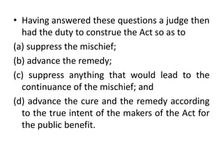 • Having answered these questions a judge then
had the duty to construe the Act so as to
(a) suppress the mischief;
(b) advance the remedy;
(c) suppress anything that would lead to the
continuance of the mischief; and
(d) advance the cure and the remedy according
to the true intent of the makers of the Act for
the public benefit.
 