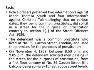 Facts
• Police officers preferred two information's against
Marie Theresa Smith and four information's
against Christine Tolan alleging that on various
dates, they, being common prostitutes, did solicit
in a street for the purpose of prostitution
contrary to section 1(1) of the Street Offences
Act, 1959.
• The defendant was a common prostitute who
lived at No. 39 Curzon Street, London, and used
the premises for the purposes of prostitution.
• On November 4, 1959, between 8.50 p.m. and
9.05 p.m. the defendant solicited men passing in
the street, for the purposes of prostitution, from
a first-floor balcony of No. 39 Curzon Street (the
balcony being some 8–10 feet above street level).
 