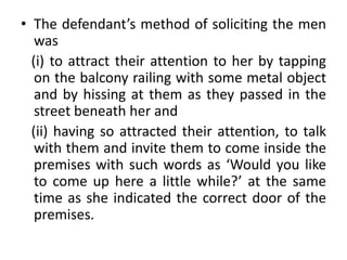• The defendant’s method of soliciting the men
was
(i) to attract their attention to her by tapping
on the balcony railing with some metal object
and by hissing at them as they passed in the
street beneath her and
(ii) having so attracted their attention, to talk
with them and invite them to come inside the
premises with such words as ‘Would you like
to come up here a little while?’ at the same
time as she indicated the correct door of the
premises.
 