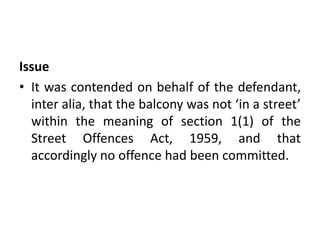 Issue
• It was contended on behalf of the defendant,
inter alia, that the balcony was not ‘in a street’
within the meaning of section 1(1) of the
Street Offences Act, 1959, and that
accordingly no offence had been committed.
 