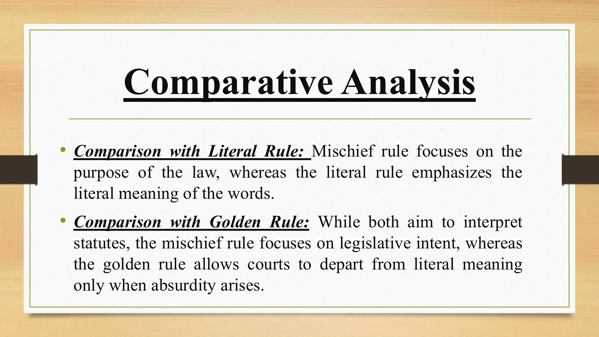 Comparative Analysis
• Comparison with Literal Rule: Mischief rule focuses on the
purpose of the law, whereas the literal rule emphasizes the
literal meaning of the words.
• Comparison with Golden Rule: While both aim to interpret
statutes, the mischief rule focuses on legislative intent, whereas
the golden rule allows courts to depart from literal meaning
only when absurdity arises.
 