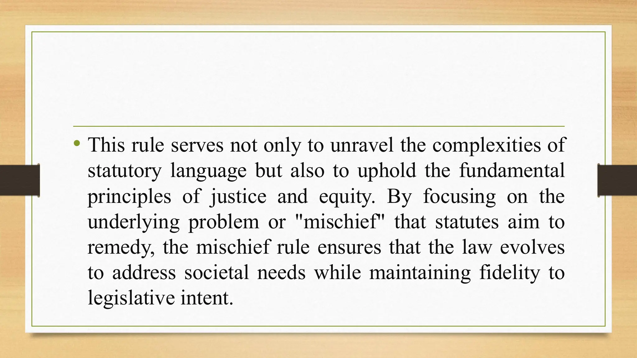 • This rule serves not only to unravel the complexities of
statutory language but also to uphold the fundamental
principles of justice and equity. By focusing on the
underlying problem or "mischief" that statutes aim to
remedy, the mischief rule ensures that the law evolves
to address societal needs while maintaining fidelity to
legislative intent.
 