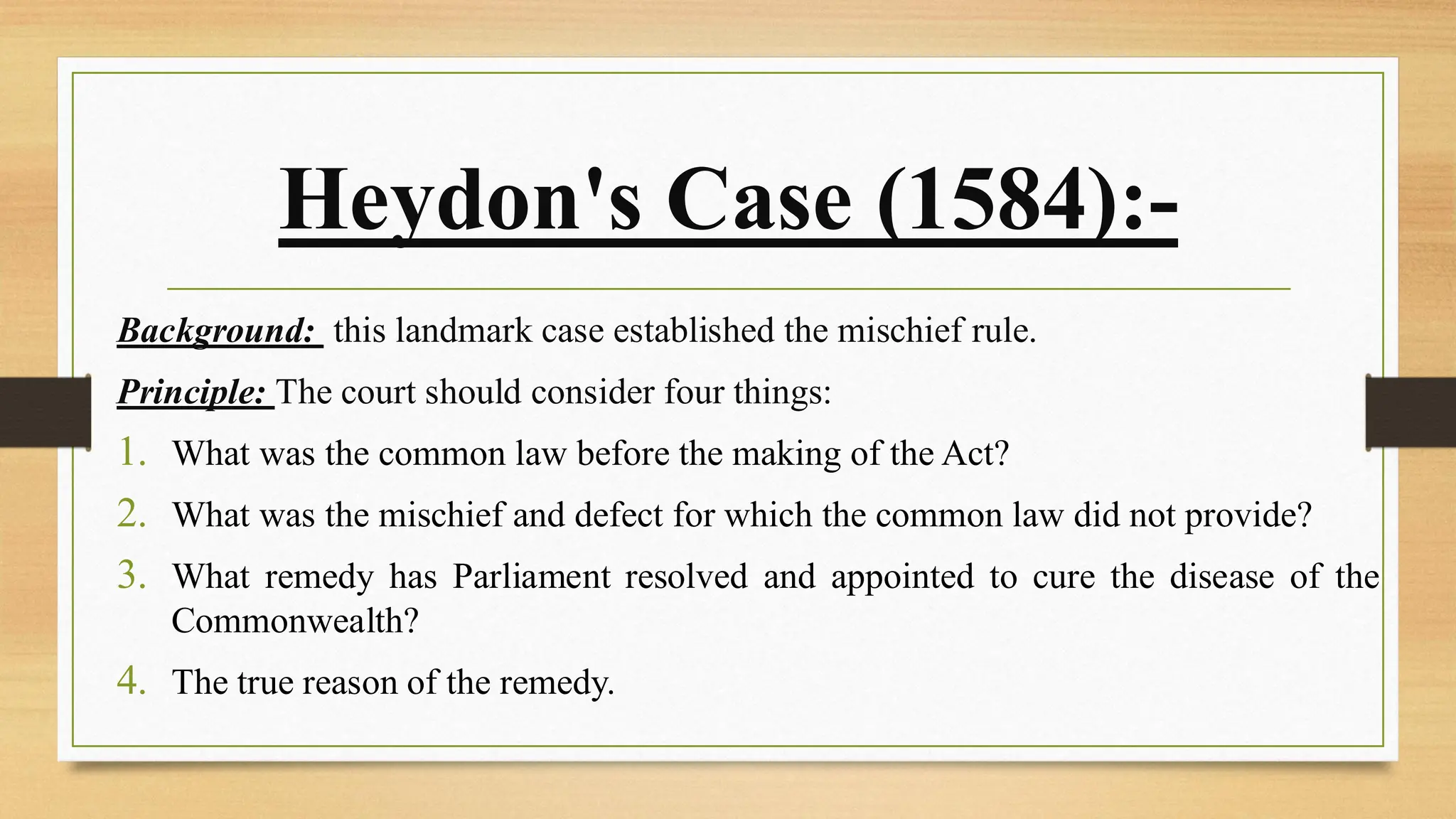 Heydon's Case (1584):-
Background: this landmark case established the mischief rule.
Principle: The court should consider four things:
1. What was the common law before the making of the Act?
2. What was the mischief and defect for which the common law did not provide?
3. What remedy has Parliament resolved and appointed to cure the disease of the
Commonwealth?
4. The true reason of the remedy.
 