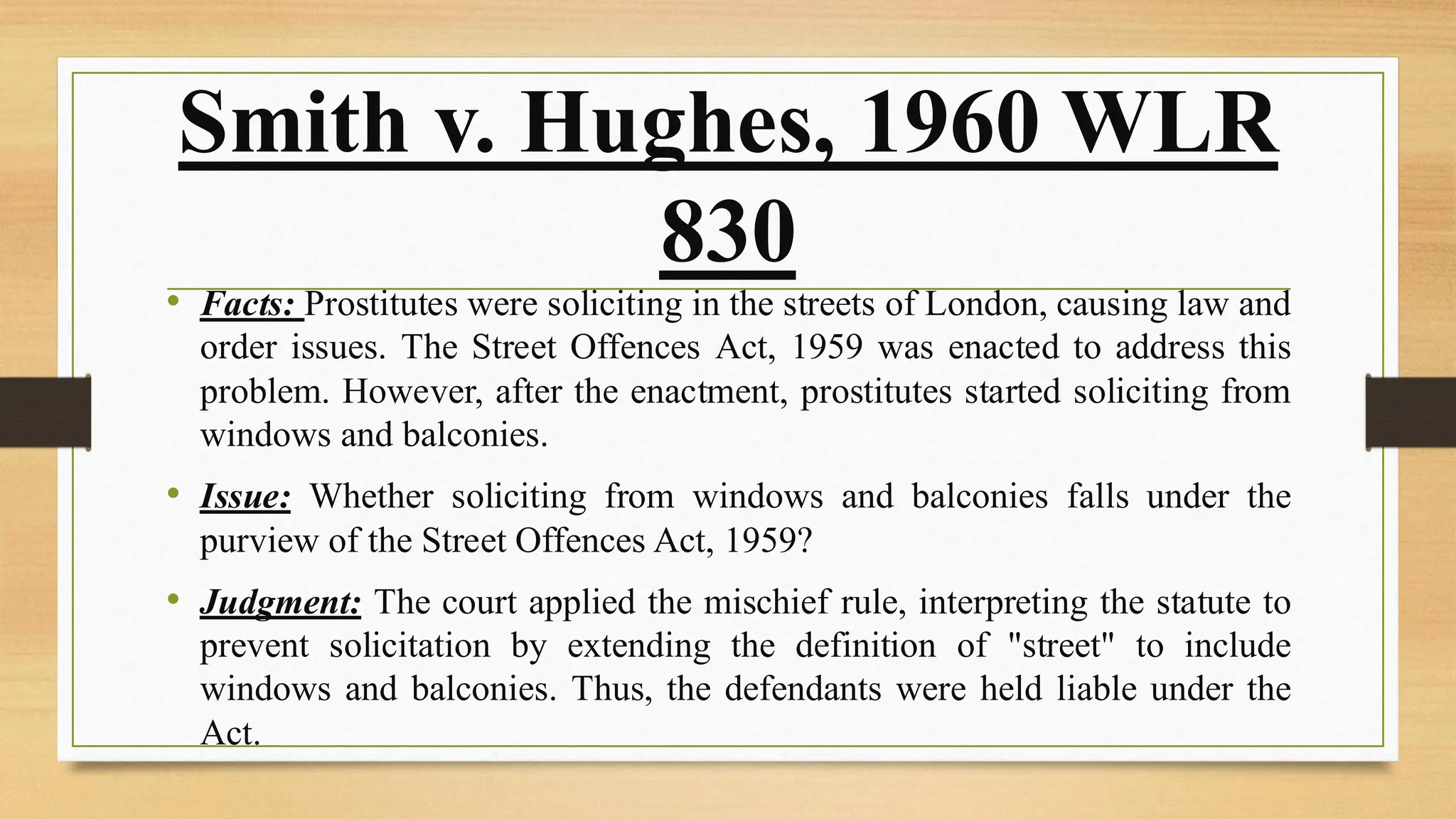 Smith v. Hughes, 1960 WLR
830
• Facts: Prostitutes were soliciting in the streets of London, causing law and
order issues. The Street Offences Act, 1959 was enacted to address this
problem. However, after the enactment, prostitutes started soliciting from
windows and balconies.
• Issue: Whether soliciting from windows and balconies falls under the
purview of the Street Offences Act, 1959?
• Judgment: The court applied the mischief rule, interpreting the statute to
prevent solicitation by extending the definition of "street" to include
windows and balconies. Thus, the defendants were held liable under the
Act.
 