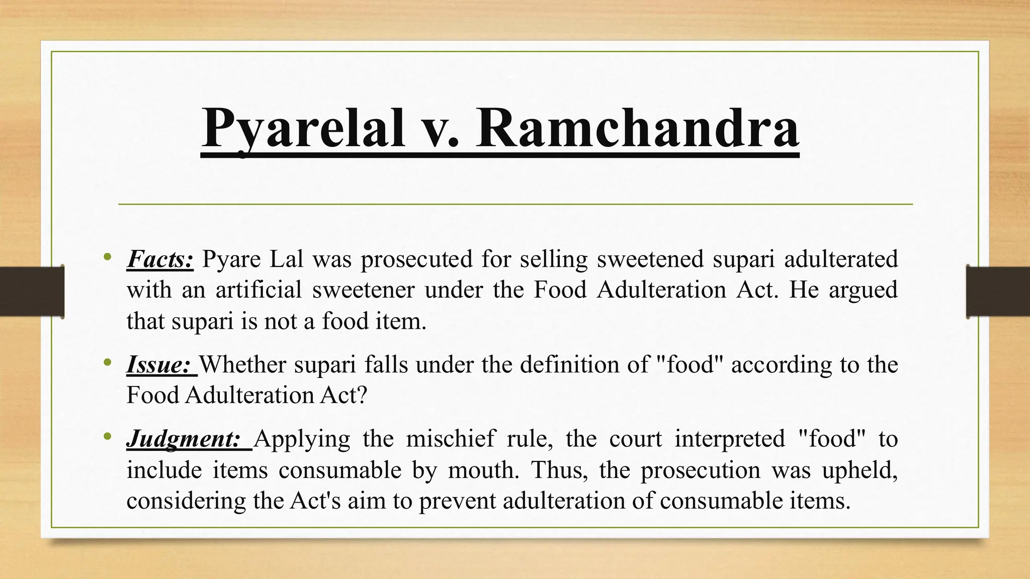 Pyarelal v. Ramchandra
• Facts: Pyare Lal was prosecuted for selling sweetened supari adulterated
with an artificial sweetener under the Food Adulteration Act. He argued
that supari is not a food item.
• Issue: Whether supari falls under the definition of "food" according to the
Food Adulteration Act?
• Judgment: Applying the mischief rule, the court interpreted "food" to
include items consumable by mouth. Thus, the prosecution was upheld,
considering the Act's aim to prevent adulteration of consumable items.
 
