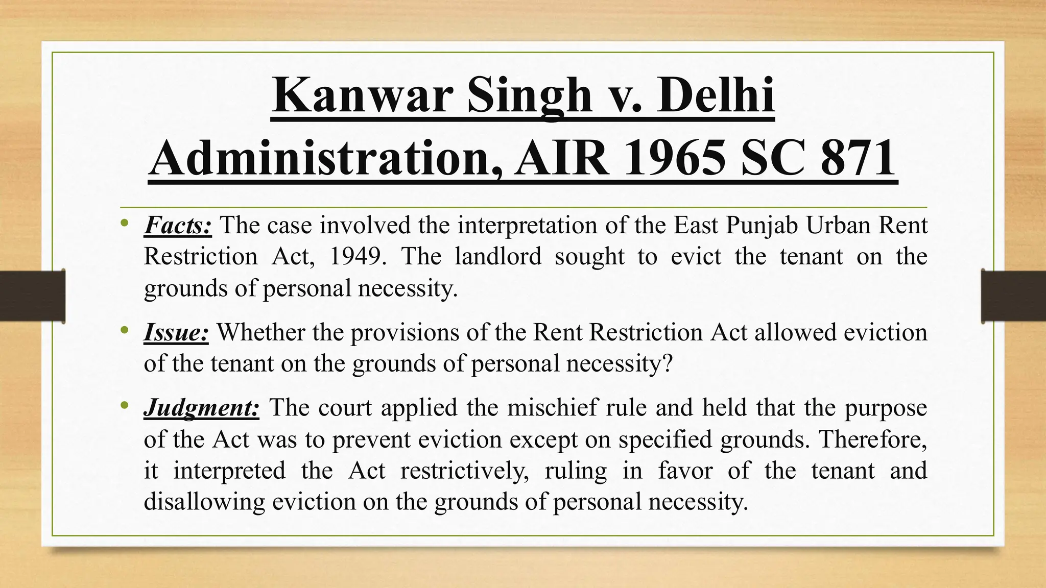 Kanwar Singh v. Delhi
Administration, AIR 1965 SC 871
• Facts: The case involved the interpretation of the East Punjab Urban Rent
Restriction Act, 1949. The landlord sought to evict the tenant on the
grounds of personal necessity.
• Issue: Whether the provisions of the Rent Restriction Act allowed eviction
of the tenant on the grounds of personal necessity?
• Judgment: The court applied the mischief rule and held that the purpose
of the Act was to prevent eviction except on specified grounds. Therefore,
it interpreted the Act restrictively, ruling in favor of the tenant and
disallowing eviction on the grounds of personal necessity.
 