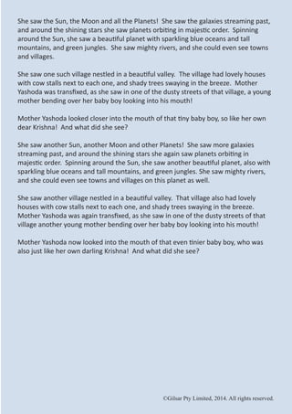 ©Gilsar Pty Limited, 2014. All rights reserved.
She saw the Sun, the Moon and all the Planets! She saw the galaxies streaming past,
and around the shining stars she saw planets orbiting in majestic order. Spinning
around the Sun, she saw a beautiful planet with sparkling blue oceans and tall
mountains, and green jungles. She saw mighty rivers, and she could even see towns
and villages.
She saw one such village nestled in a beautiful valley. The village had lovely houses
with cow stalls next to each one, and shady trees swaying in the breeze. Mother
Yashoda was transfixed, as she saw in one of the dusty streets of that village, a young
mother bending over her baby boy looking into his mouth!
Mother Yashoda looked closer into the mouth of that tiny baby boy, so like her own
dear Krishna! And what did she see?
She saw another Sun, another Moon and other Planets! She saw more galaxies
streaming past, and around the shining stars she again saw planets orbiting in
majestic order. Spinning around the Sun, she saw another beautiful planet, also with
sparkling blue oceans and tall mountains, and green jungles. She saw mighty rivers,
and she could even see towns and villages on this planet as well.
She saw another village nestled in a beautiful valley. That village also had lovely
houses with cow stalls next to each one, and shady trees swaying in the breeze.
Mother Yashoda was again transfixed, as she saw in one of the dusty streets of that
village another young mother bending over her baby boy looking into his mouth!
Mother Yashoda now looked into the mouth of that even tinier baby boy, who was
also just like her own darling Krishna! And what did she see?
©Gilsar Pty Limited, 2014. All rights reserved.
 