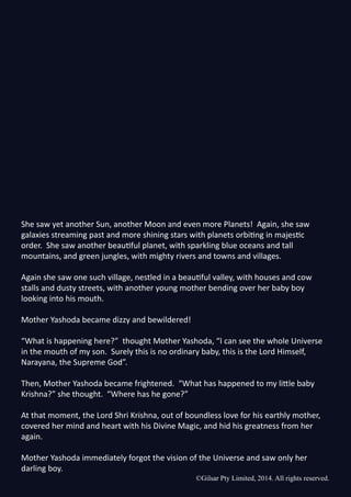 ©Gilsar Pty Limited, 2014. All rights reserved.
She saw yet another Sun, another Moon and even more Planets! Again, she saw
galaxies streaming past and more shining stars with planets orbiting in majestic
order. She saw another beautiful planet, with sparkling blue oceans and tall
mountains, and green jungles, with mighty rivers and towns and villages.
Again she saw one such village, nestled in a beautiful valley, with houses and cow
stalls and dusty streets, with another young mother bending over her baby boy
looking into his mouth.
Mother Yashoda became dizzy and bewildered!
“What is happening here?” thought Mother Yashoda, “I can see the whole Universe
in the mouth of my son. Surely this is no ordinary baby, this is the Lord Himself,
Narayana, the Supreme God”.
Then, Mother Yashoda became frightened. “What has happened to my little baby
Krishna?” she thought. “Where has he gone?”
At that moment, the Lord Shri Krishna, out of boundless love for his earthly mother,
covered her mind and heart with his Divine Magic, and hid his greatness from her
again.
Mother Yashoda immediately forgot the vision of the Universe and saw only her
darling boy.
©Gilsar Pty Limited, 2014. All rights reserved.
 