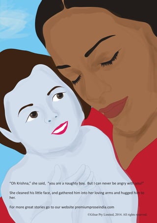 ©Gilsar Pty Limited, 2014. All rights reserved.
“Oh Krishna,” she said, “you are a naughty boy. But I can never be angry with you!”
She cleaned his little face, and gathered him into her loving arms and hugged him to
her.
For more great stories go to our website premiumproseindia.com
©Gilsar Pty Limited, 2014. All rights reserved.
 